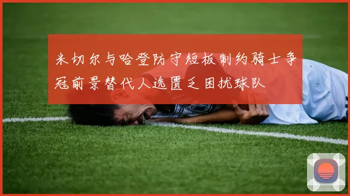 米切尔与哈登防守短板制约骑士争冠前景替代人选匮乏困扰球队