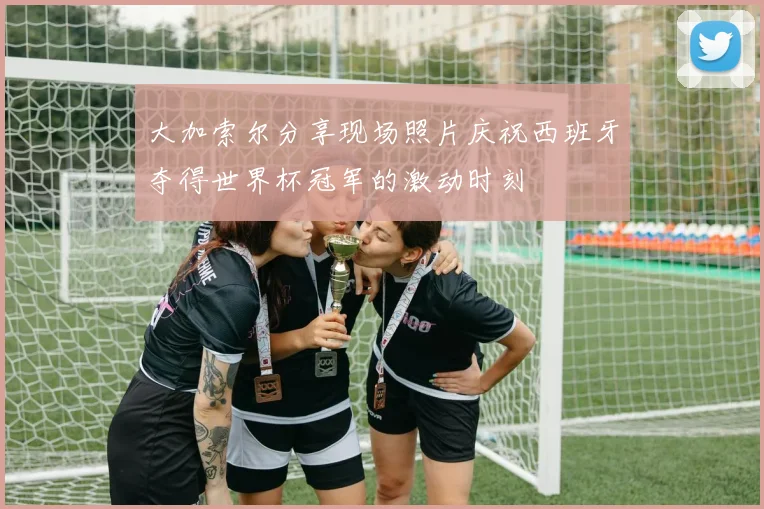 大加索尔分享现场照片庆祝西班牙夺得世界杯冠军的激动时刻