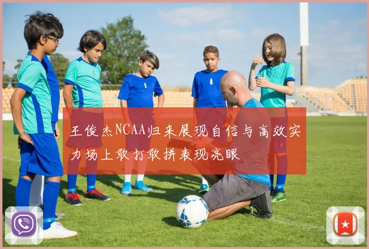 王俊杰NCAA归来展现自信与高效实力场上敢打敢拼表现亮眼
