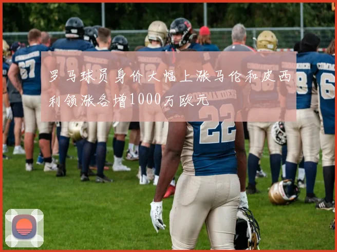 罗马球员身价大幅上涨马伦和皮西利领涨各增1000万欧元