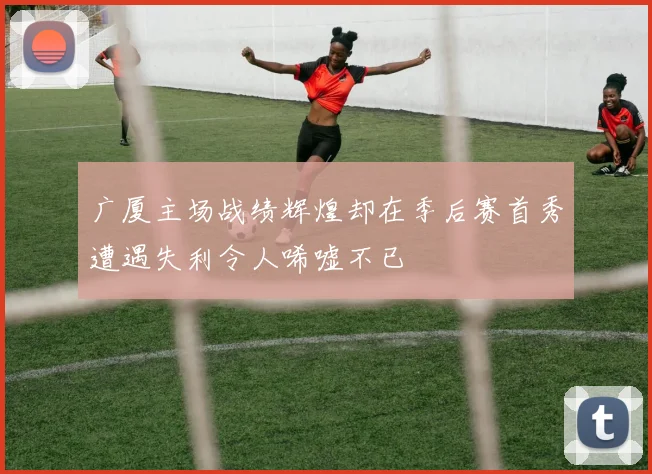 广厦主场战绩辉煌却在季后赛首秀遭遇失利令人唏嘘不已