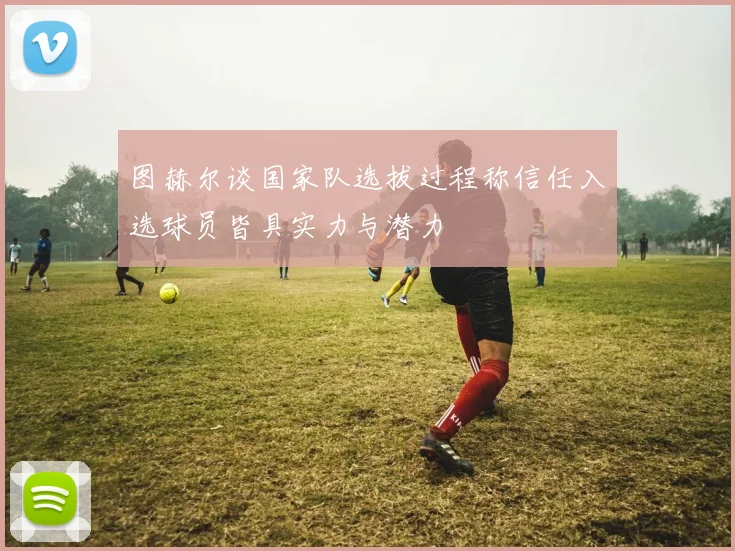 图赫尔谈国家队选拔过程称信任入选球员皆具实力与潜力