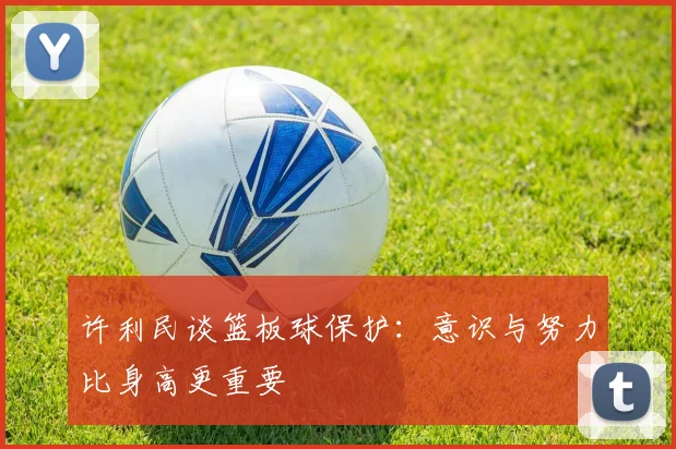许利民谈篮板球保护：意识与努力比身高更重要