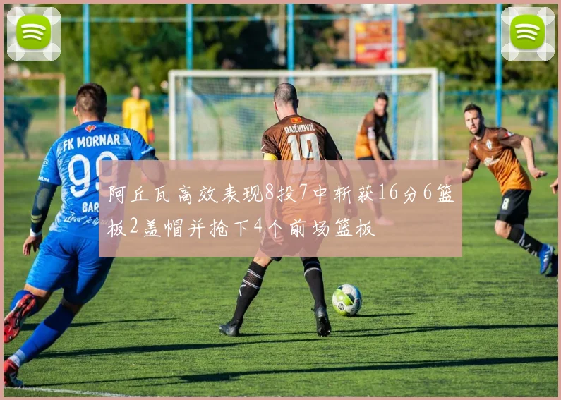 阿丘瓦高效表现8投7中斩获16分6篮板2盖帽并抢下4个前场篮板