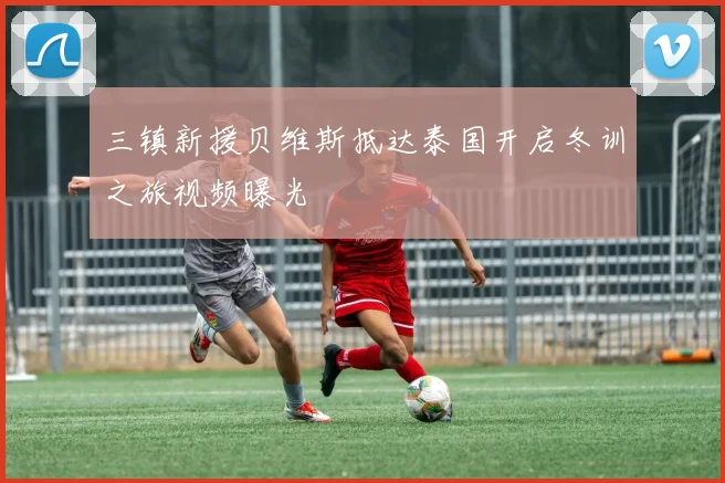 三镇新援贝维斯抵达泰国开启冬训之旅视频曝光