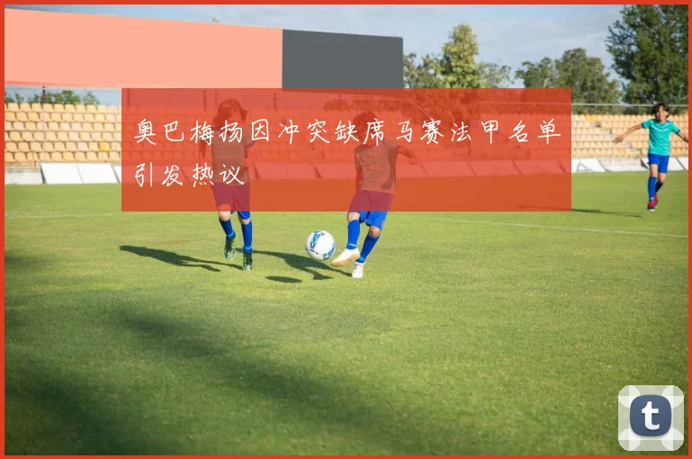 奥巴梅扬因冲突缺席马赛法甲名单引发热议