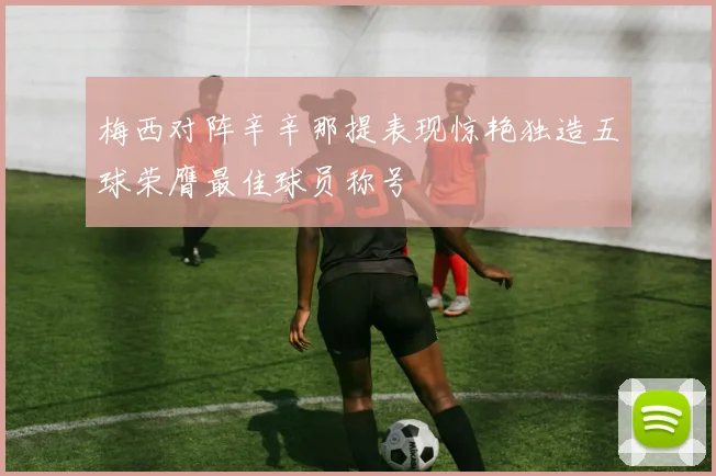 梅西对阵辛辛那提表现惊艳独造五球荣膺最佳球员称号