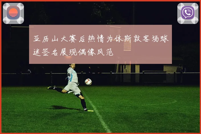 亚历山大赛后热情为休斯敦客场球迷签名展现偶像风范