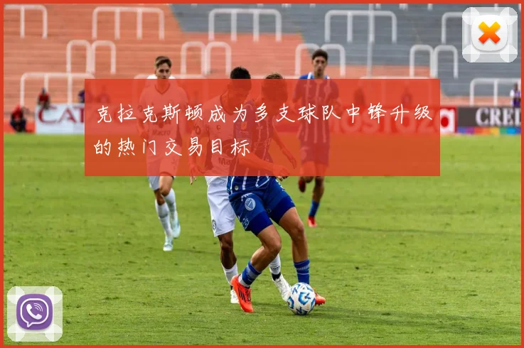 克拉克斯顿成为多支球队中锋升级的热门交易目标