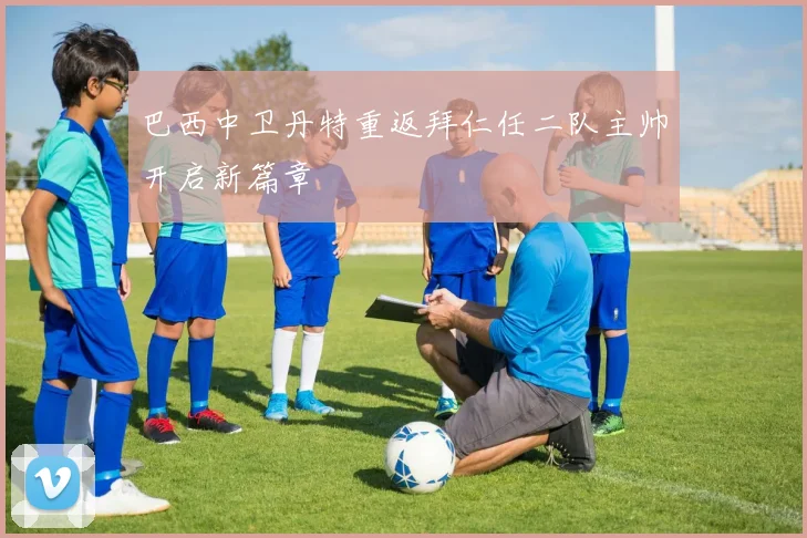 巴西中卫丹特重返拜仁任二队主帅开启新篇章
