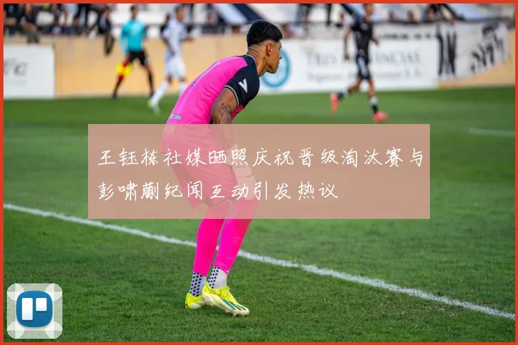王钰栋社媒晒照庆祝晋级淘汰赛与彭啸蒯纪闻互动引发热议